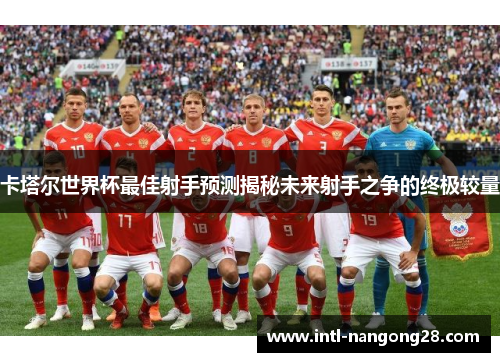 卡塔尔世界杯最佳射手预测揭秘未来射手之争的终极较量