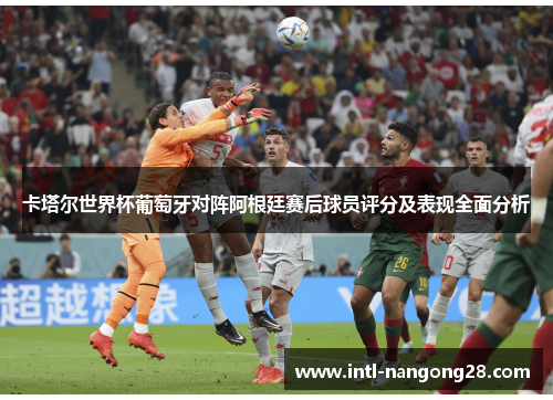 卡塔尔世界杯葡萄牙对阵阿根廷赛后球员评分及表现全面分析