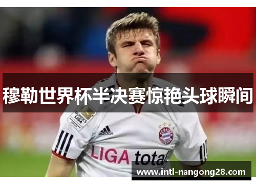 穆勒世界杯半决赛惊艳头球瞬间