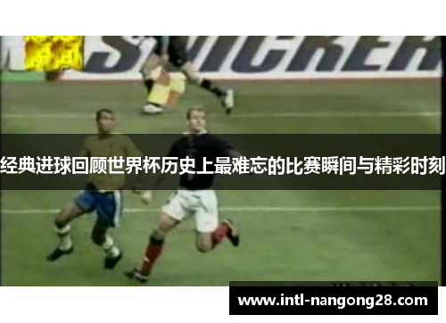 经典进球回顾世界杯历史上最难忘的比赛瞬间与精彩时刻