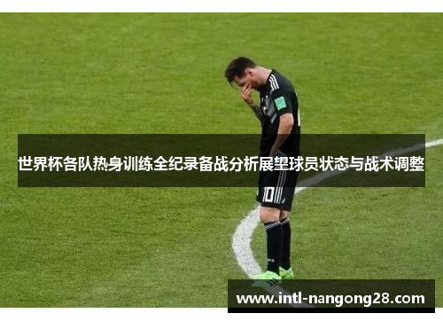 世界杯各队热身训练全纪录备战分析展望球员状态与战术调整