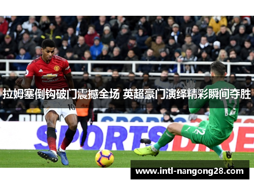 拉姆塞倒钩破门震撼全场 英超豪门演绎精彩瞬间夺胜