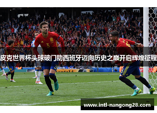 皮克世界杯头球破门助西班牙迈向历史之巅开启辉煌征程