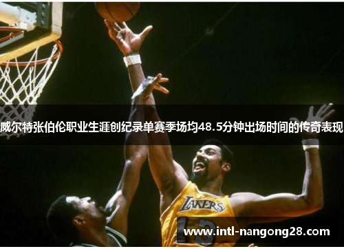 威尔特张伯伦职业生涯创纪录单赛季场均48.5分钟出场时间的传奇表现