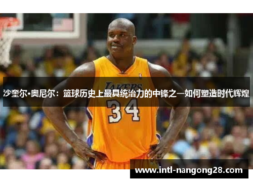沙奎尔·奥尼尔：篮球历史上最具统治力的中锋之一如何塑造时代辉煌