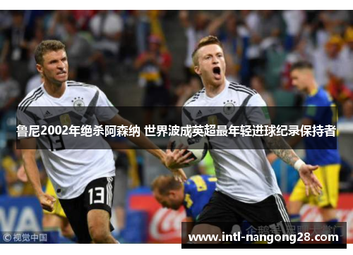 鲁尼2002年绝杀阿森纳 世界波成英超最年轻进球纪录保持者