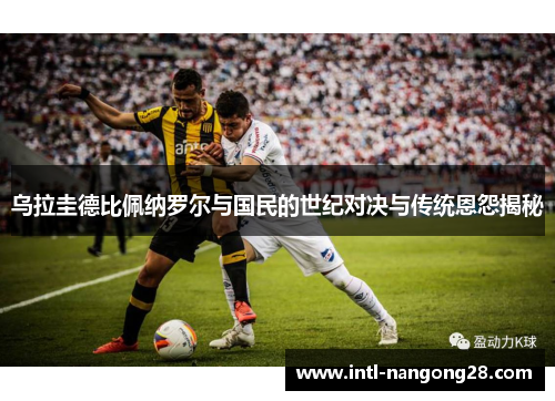 乌拉圭德比佩纳罗尔与国民的世纪对决与传统恩怨揭秘