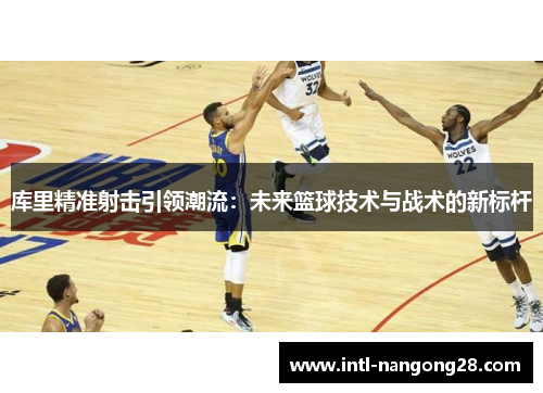库里精准射击引领潮流：未来篮球技术与战术的新标杆