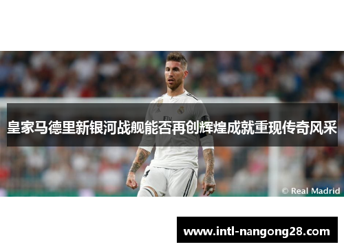 皇家马德里新银河战舰能否再创辉煌成就重现传奇风采