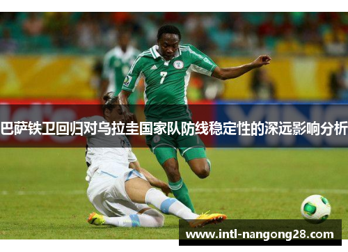 巴萨铁卫回归对乌拉圭国家队防线稳定性的深远影响分析