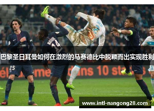 巴黎圣日耳曼如何在激烈的马赛德比中脱颖而出实现胜利