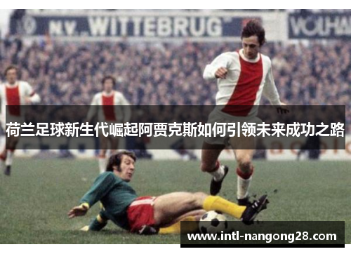荷兰足球新生代崛起阿贾克斯如何引领未来成功之路