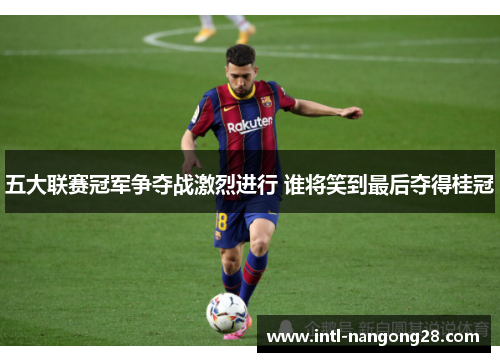 五大联赛冠军争夺战激烈进行 谁将笑到最后夺得桂冠