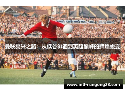 曼联复兴之路：从低谷徘徊到英超巅峰的辉煌蜕变