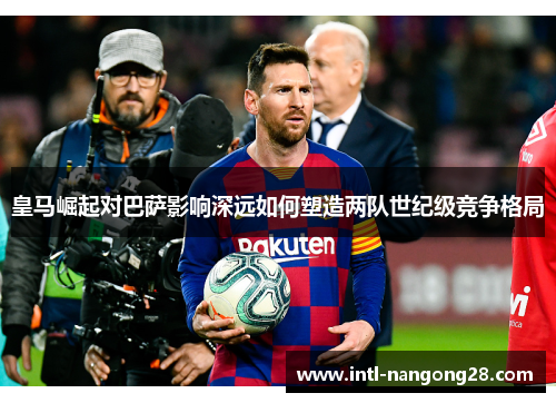 皇马崛起对巴萨影响深远如何塑造两队世纪级竞争格局