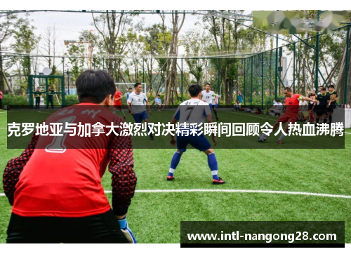 克罗地亚与加拿大激烈对决精彩瞬间回顾令人热血沸腾