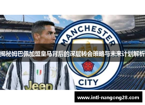 揭秘姆巴佩加盟皇马背后的深层转会策略与未来计划解析