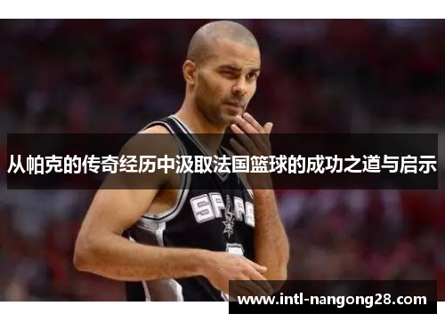 从帕克的传奇经历中汲取法国篮球的成功之道与启示