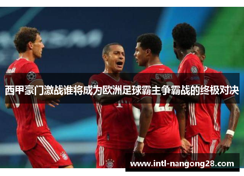 西甲豪门激战谁将成为欧洲足球霸主争霸战的终极对决