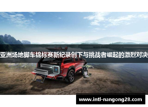 亚洲场地脚车锦标赛新纪录创下与挑战者崛起的激烈对决