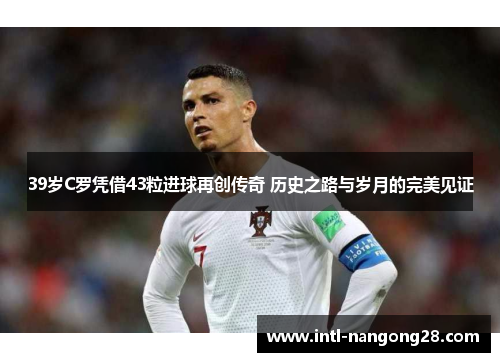 39岁C罗凭借43粒进球再创传奇 历史之路与岁月的完美见证