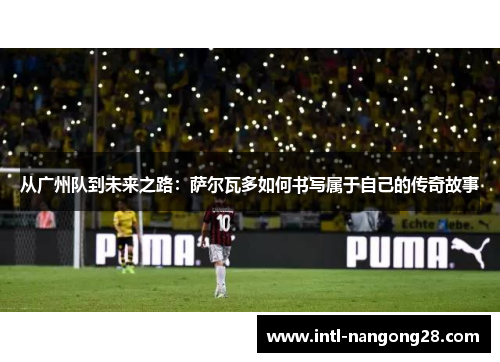 从广州队到未来之路：萨尔瓦多如何书写属于自己的传奇故事