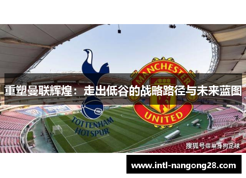 重塑曼联辉煌：走出低谷的战略路径与未来蓝图