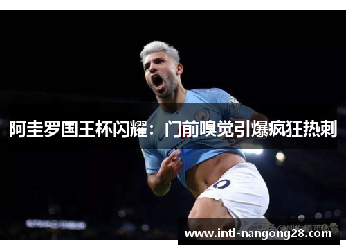 阿圭罗国王杯闪耀：门前嗅觉引爆疯狂热刺