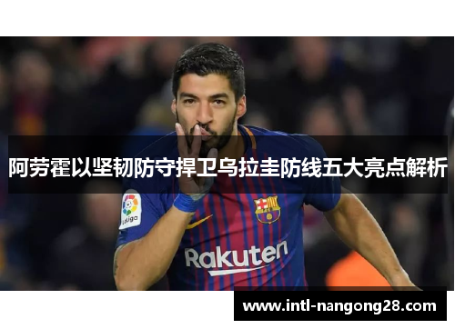 阿劳霍以坚韧防守捍卫乌拉圭防线五大亮点解析