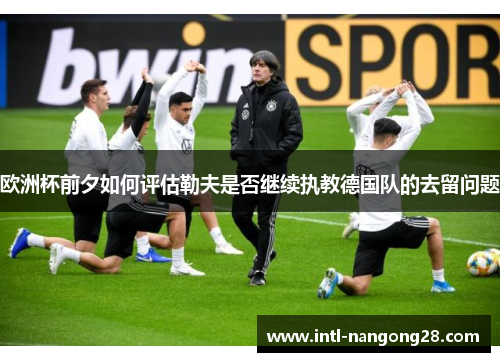 欧洲杯前夕如何评估勒夫是否继续执教德国队的去留问题