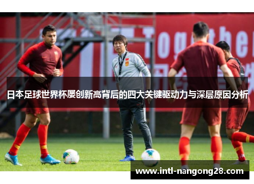 日本足球世界杯屡创新高背后的四大关键驱动力与深层原因分析