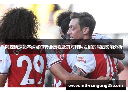 阿森纳球员本纳赛尔转会历程及其对球队发展的深远影响分析