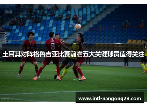 土耳其对阵格鲁吉亚比赛前瞻五大关键球员值得关注