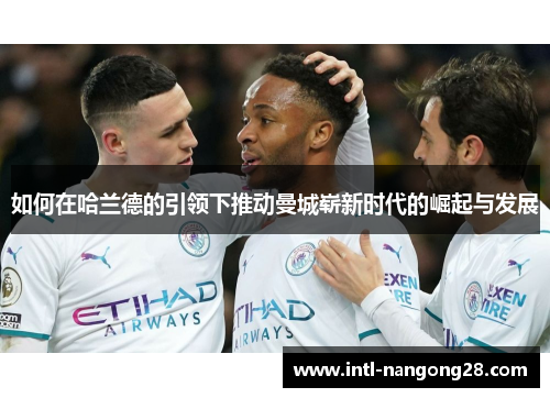 如何在哈兰德的引领下推动曼城崭新时代的崛起与发展