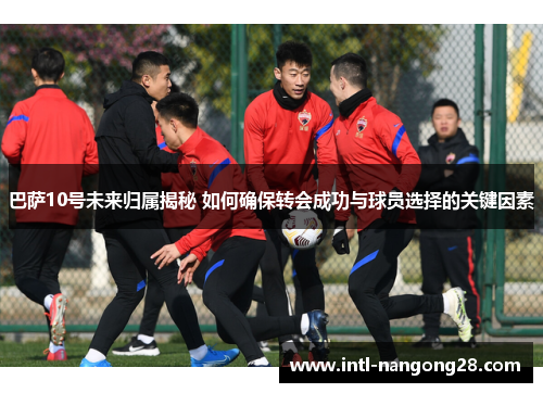 巴萨10号未来归属揭秘 如何确保转会成功与球员选择的关键因素