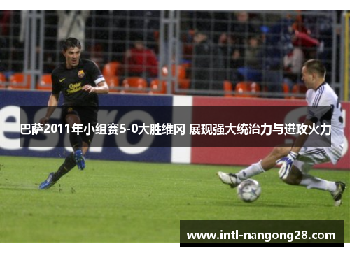 巴萨2011年小组赛5-0大胜维冈 展现强大统治力与进攻火力