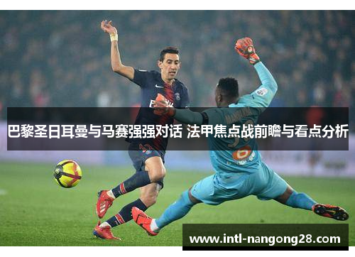 巴黎圣日耳曼与马赛强强对话 法甲焦点战前瞻与看点分析 巴黎圣日耳曼与马赛强强对话 法甲焦点战前瞻与看点分析