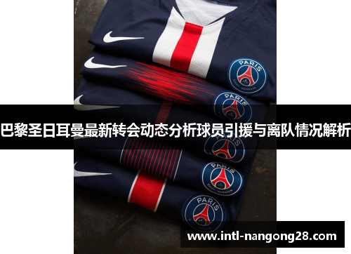 巴黎圣日耳曼最新转会动态分析球员引援与离队情况解析
