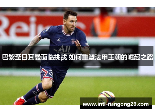 巴黎圣日耳曼面临挑战 如何重塑法甲王朝的崛起之路 巴黎圣日耳曼面临挑战 如何重塑法甲王朝的崛起之路