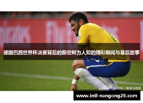 德国巴西世界杯决赛背后的那些鲜为人知的精彩瞬间与幕后故事